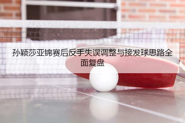 孙颖莎亚锦赛后反手失误调整与接发球思路全面复盘