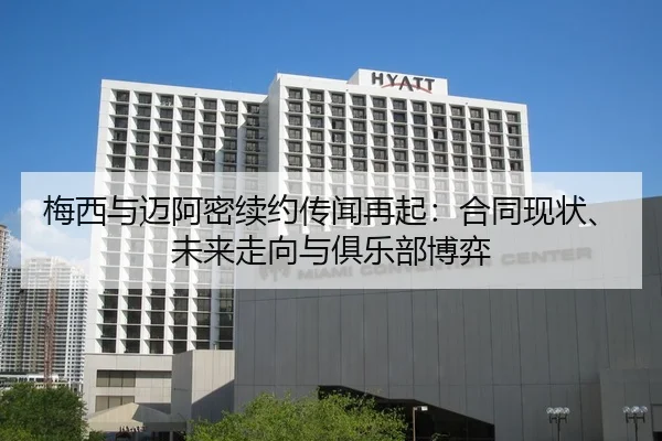 梅西与迈阿密续约传闻再起：合同现状、未来走向与俱乐部博弈